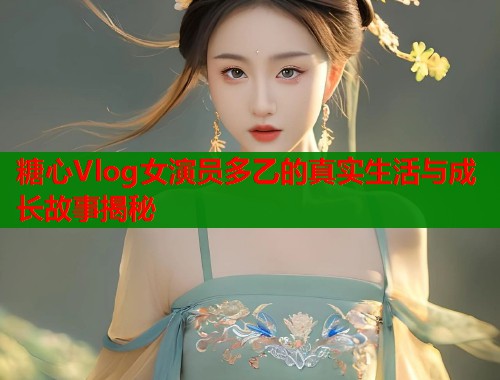 糖心Vlog女演员多乙的真实生活与成长故事揭秘  第1张