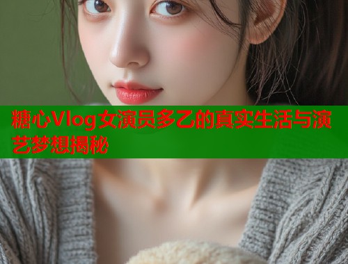 糖心Vlog女演员多乙的真实生活与演艺梦想揭秘  第1张