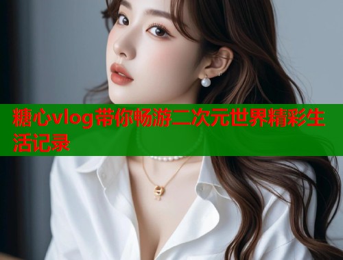 糖心vlog带你畅游二次元世界精彩生活记录  第1张