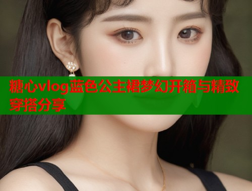 糖心vlog蓝色公主裙梦幻开箱与精致穿搭分享  第1张