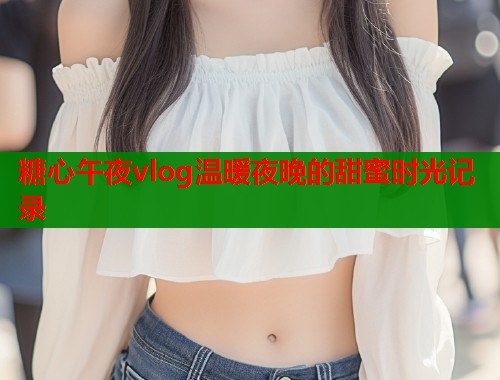 糖心午夜vlog温暖夜晚的甜蜜时光记录  第1张